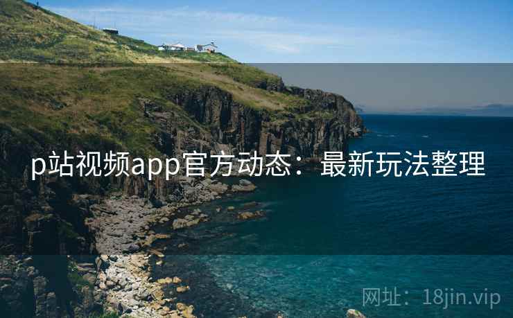 p站视频app官方动态:最新玩法整理