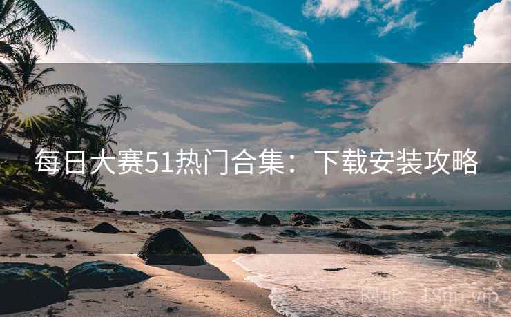 每日大赛51热门合集：下载安装攻略