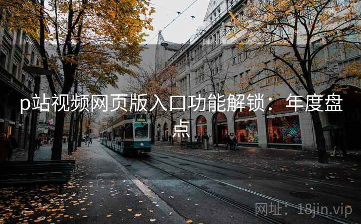 p站视频网页版入口功能解锁:年度盘点