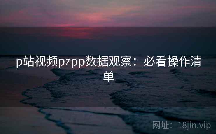 p站视频pzpp数据观察：必看操作清单