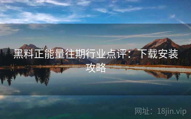 黑料正能量往期行业点评:下载安装攻略