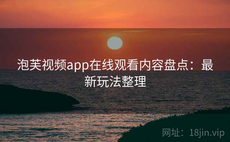 泡芙视频app在线观看内容盘点：最新玩法整理